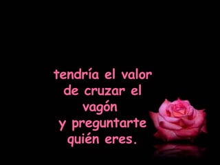 tendría el valor de cruzar el vagón  y preguntarte quién eres. 