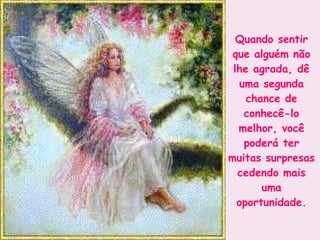 Quando sentir que alguém não lhe agrada, dê uma segunda chance de conhecê-lo melhor, você poderá ter muitas surpresas cedendo mais uma oportunidade. 