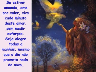 Se estiver amando, ame pra valer, viva cada minuto deste amor, sem medir esforços. Seja alegre todas a manhãs, mesmo que o dia não prometa nada de novo. 