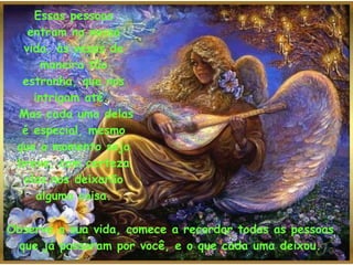 Essas pessoas entram na nossa vida, às vezes de maneira tão estranha, que nos intrigam até.   Mas cada uma delas é especial, mesmo que o momento seja breve, com certeza elas nos deixarão alguma coisa. Observe a sua vida, comece a recordar todas as pessoas que já passaram por você, e o que cada uma deixou. 