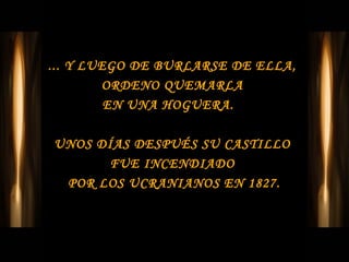 ... Y LUEGO DE BURLARSE DE ELLA,
        ORDENO QUEMARLA
         EN UNA HOGUERA.

UNOS DÍAS DESPUÉS SU CASTILLO
      FUE INCENDIADO
 POR LOS UCRANIANOS EN 1827.
 