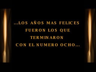 ...LOS AÑOS MAS FELICES  FUERON LOS QUE TERMINARON  CON EL NUMERO OCHO... 