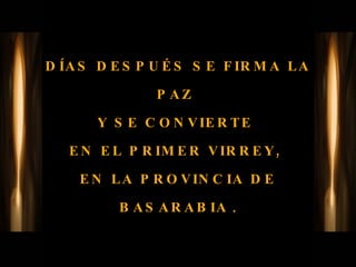 DÍAS DESPUÉS SE FIRMA LA PAZ  Y SE CONVIERTE  EN EL PRIMER VIRREY,  EN LA PROVINCIA DE BASARABIA  . 