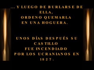 ... Y LUEGO DE BURLARSE DE ELLA,  ORDENO QUEMARLA  EN UNA HOGUERA.    UNOS DÍAS DESPUÉS SU CASTILLO  FUE INCENDIADO  POR LOS UCRANIANOS EN 1827. 