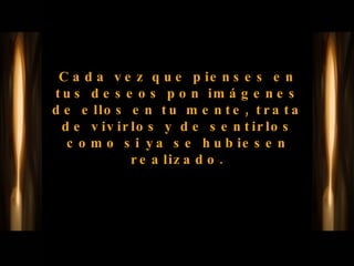Cada vez que pienses en tus deseos pon imágenes de ellos en tu mente, trata de vivirlos y de sentirlos como si ya se hubiesen realizado. 