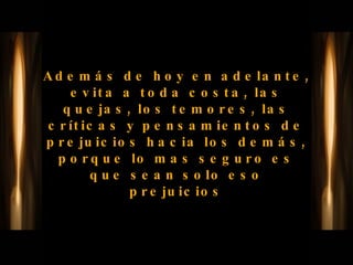 Además de hoy en adelante, evita a toda costa, las quejas, los temores, las críticas y pensamientos de prejuicios hacia los demás, porque lo mas seguro es que sean solo eso prejuicios 