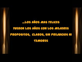 ...LOS AÑOS MAS FELICES
 FUERON LOS AÑOS CON LOS MEJORES
PROPOSITOS, CLAROS, SIN PREJUICIOS NI
              TEMORES
 