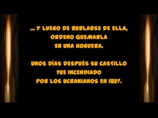 ... Y LUEGO DE BURLARSE DE ELLA,
        ORDENO QUEMARLA
          EN UNA HOGUERA.

UNOS DÍAS DESPUÉS SU CASTILLO
        FUE INCENDIADO
 POR LOS UCRANIANOS EN 1827.
 