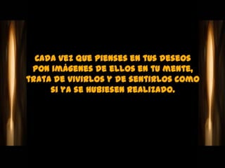Cada vez que pienses en tus deseos
 pon imágenes de ellos en tu mente,
trata de vivirlos y de sentirlos como
     si ya se hubiesen realizado.
 