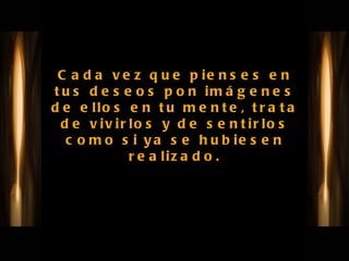 Cada vez que pienses en tus deseos pon imágenes de ellos en tu mente, trata de vivirlos y de sentirlos como si ya se hubiesen realizado. 