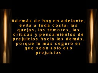 Además de hoy en adelante, evita a toda costa, las quejas, los temores, las críticas y pensamientos de prejuicios hacia los demás, porque lo mas seguro es que sean solo eso prejuicios 