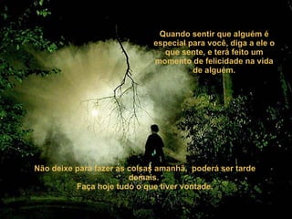Quando sentir que alguém é especial para você, diga a ele o que sente, e terá feito um momento de felicidade na vida de alguém. Não deixe para fazer as coisas amanhã,  poderá ser tarde demais.  Faça hoje tudo o que tiver vontade. 