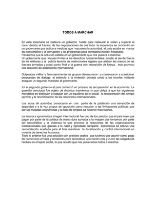 TODOS A MARCHAR
En este escenario se instaura un gobierno fuerte para restaurar el orden y superar el
caos, debido al fracaso de las negociaciones de paz toda la esperanza se concentro en
un gobernante que aplicara medidas que impusiera la autoridad, el país estaba en manos
del narcotráfico y la corrupción y los programas para combatirla habían fracasado.
Pensamos que la solución estaba en un gobernante que nos pusiera a marchar.
Un gobernante que impuso límites a los derechos fundamentales, amplio el pie de fuerza
de los militares y la policía levanto las restricciones legales que ataban las manos de las
fuerzas armadas y puso punto final a la guerra con imposición de fuerza, esto provoco
una reacción de aislamiento internacional.
Golpeados militar y financieramente los grupos disminuyeron y comenzaron a considerar
propuestas de dialogo, el estimulo a la inversión privada unido a los triunfos militares
aseguro un segundo mandato al gobernante.
En el segundo gobierno el país comenzó un proceso de recuperación en la economía. La
guerrilla derrotada fue objeto de distintos tiramientos lo que obliga a que los siguientes
mandatos se dediquen a trabajar por un equilibrio de lo social, la recuperación del tiempo
perdido y la reivindicación de las relaciones internacionales.
Los actos de autoridad provocaron en una parte de la población una sensación de
seguridad y a la vez grupos de oposición como reacción a las limitaciones políticas que
por las medidas económicas y la falta de empleo se hicieron más fuertes.
La injusta e ignominiosa imagen internacional fue uno de los precios que el país tuvo que
pagar por parte de la política de mano dura sumada a la imagen que teníamos por parte
del narcotráfico y la violencia lo que provoco la reacciones de las organizaciones
internacionales que gracias a la hábil y ejercitada campaña diplomática se obtuvo una
reconciliación acertada para al final mantener la fiscalización y control internacional en
materia de derechos humanos.
Todo lo anterior fue una solución con grandes costos que tuvimos que asumir como pago
de numerosos errores y omisiones para reconstruir una nación rota y zurcir las rasgaduras
hechas en el tejido social, lo que resulto que nos pusiéramos todos a marchar.

 
