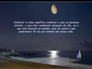 Conhecer a alma significa conhecer o que as pessoas sentem, o que elas realmente desejam de nós, ou o que elas buscam no mundo, pois só assim é que poderemos tê-las por inteiro em nossa vida. 