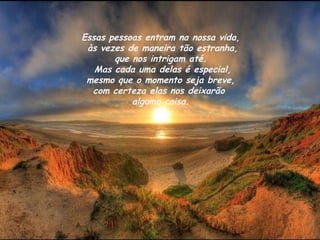 Essas pessoas entram na nossa vida,  às vezes de maneira tão estranha,  que nos intrigam até.   Mas cada uma delas é especial,  mesmo que o momento seja breve,  com certeza elas nos deixarão  alguma coisa. 