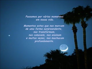 Passamos por vários momentos em nossa vida. Momentos estes que nos marcam  de uma forma surpreendente,  nos transformam, nos comovem, nos ensinam e muitas vezes, nos machucam profundamente.  