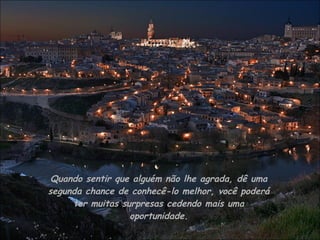 Quando sentir que alguém não lhe agrada, dê uma segunda chance de conhecê-lo melhor, você poderá ter muitas surpresas cedendo mais uma oportunidade. 