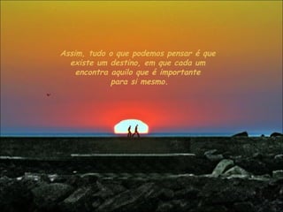 Assim, tudo o que podemos pensar é que existe um destino, em que cada um encontra aquilo que é importante para si mesmo. 