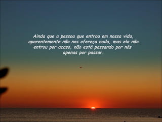 Ainda que a pessoa que entrou em nossa vida, aparentemente não nos ofereça nada, mas ela não entrou por acaso, não está passando por nós  apenas por passar. 