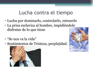 Lucha contra el tiempo
• Lucha por dominarlo, controlarlo, retenerlo
• La prisa esclaviza al hombre, impidiéndole
  disfrutar de lo que tiene

• “Se nos va la vida”
• Sentimientos de Tristeza, perplejidad.
 
