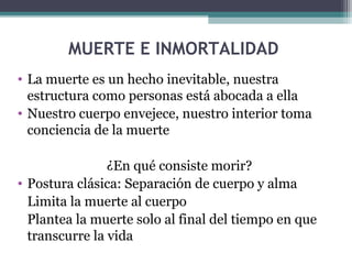 MUERTE E INMORTALIDAD
• La muerte es un hecho inevitable, nuestra
  estructura como personas está abocada a ella
• Nuestro cuerpo envejece, nuestro interior toma
  conciencia de la muerte

                ¿En qué consiste morir?
• Postura clásica: Separación de cuerpo y alma
  Limita la muerte al cuerpo
  Plantea la muerte solo al final del tiempo en que
  transcurre la vida
 