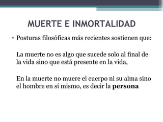 MUERTE E INMORTALIDAD
• Posturas filosóficas más recientes sostienen que:

 La muerte no es algo que sucede solo al final de
 la vida sino que está presente en la vida,

 En la muerte no muere el cuerpo ni su alma sino
 el hombre en sí mismo, es decir la persona
 