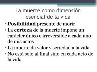 La muerte como dimensión
         esencial de la vida
• Posibilidad presente de morir
• La certeza de la muerte impone un
  carácter único e irreversible a cada uno
  de mis actos
• La muerte da valor y seriedad a la vida
• No está solo al final sino en cada acto de
  la vida
 