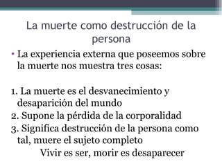 La muerte como destrucción de la
               persona
• La experiencia externa que poseemos sobre
  la muerte nos muestra tres cosas:

1. La muerte es el desvanecimiento y
  desaparición del mundo
2. Supone la pérdida de la corporalidad
3. Significa destrucción de la persona como
  tal, muere el sujeto completo
        Vivir es ser, morir es desaparecer
 