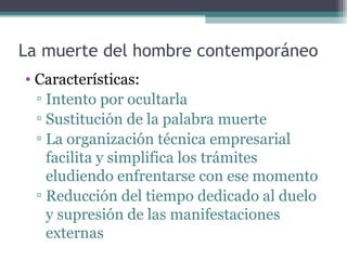 La muerte del hombre contemporáneo
• Características:
  ▫ Intento por ocultarla
  ▫ Sustitución de la palabra muerte
  ▫ La organización técnica empresarial
    facilita y simplifica los trámites
    eludiendo enfrentarse con ese momento
  ▫ Reducción del tiempo dedicado al duelo
    y supresión de las manifestaciones
    externas
 