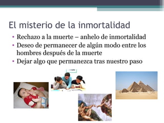 El misterio de la inmortalidad
• Rechazo a la muerte – anhelo de inmortalidad
• Deseo de permanecer de algún modo entre los
  hombres después de la muerte
• Dejar algo que permanezca tras nuestro paso
 
