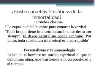 ¿Existen pruebas filosóficas de la
              inmortalidad?
                  • Pruebas clásicas
* La capacidad del hombre para conocer la verdad
“Todo lo que tiene intelecto naturalmente desea ser
  siempre. El deseo natural no puede ser vano. Por
  tanto, toda substancia intelectual es incorruptible”

         • Personalismo y Fenomenología
 Existe en el hombre un núcleo espiritual al que se
 denomina alma, que trasciende a la corporalidad y
 al tiempo.
 
