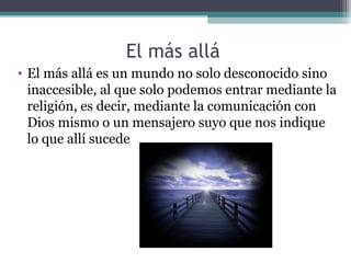 El más allá
• El más allá es un mundo no solo desconocido sino
  inaccesible, al que solo podemos entrar mediante la
  religión, es decir, mediante la comunicación con
  Dios mismo o un mensajero suyo que nos indique
  lo que allí sucede
 