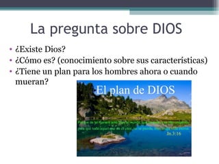 La pregunta sobre DIOS
• ¿Existe Dios?
• ¿Cómo es? (conocimiento sobre sus características)
• ¿Tiene un plan para los hombres ahora o cuando
  mueran?
 