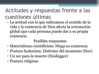 Actitudes y respuestas frente a las
cuestiones últimas
• La actitud con la que enfocamos el sentido de la
  vida y la existencia de Dios afecta la orientación
  global que cada persona puede dar a su propia
  existencia
                  Posibles respuestas
• Materialismo cientificista: Niega su existencia
• Postura hedonista: Disfrutar del momento (Hor)
• Un ser para la muerte (Heidegger)
• Postura religiosa
 