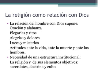 La religión como relación con Dios
• La relación del hombre con Dios supone:
  Oración y alabanza
  Plegarias y ritos
  Alegrías y dolores
  Luces y misterios
  Actitudes ante la vida, ante la muerte y ante los
  hombres.
• Necesidad de una estructura institucional:
  La religión y de sus elementos objetivos:
  sacerdotes, doctrina y culto
 