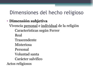 Dimensiones del hecho religioso
• Dimensión subjetiva
  Vivencia personal e individual de la religión
     Características según Ferrer
     Real
     Trascendente
     Misteriosa
     Personal
     Voluntad santa
     Carácter salvífico
Actos religiosos
 