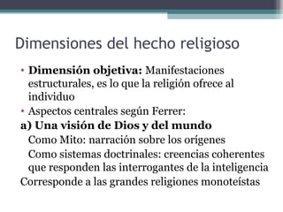 Dimensiones del hecho religioso
• Dimensión objetiva: Manifestaciones
  estructurales, es lo que la religión ofrece al
  individuo
• Aspectos centrales según Ferrer:
a) Una visión de Dios y del mundo
  Como Mito: narración sobre los orígenes
  Como sistemas doctrinales: creencias coherentes
  que responden las interrogantes de la inteligencia
Corresponde a las grandes religiones monoteístas
 