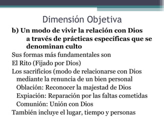 Dimensión Objetiva
b) Un modo de vivir la relación con Dios
     a través de prácticas específicas que se
     denominan culto
Sus formas más fundamentales son
El Rito (Fijado por Dios)
Los sacrificios (modo de relacionarse con Dios
 mediante la renuncia de un bien personal
 Oblación: Reconocer la majestad de Dios
 Expiación: Reparación por las faltas cometidas
 Comunión: Unión con Dios
También incluye el lugar, tiempo y personas
 