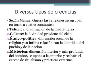 Diversos tipos de creencias
• Según Manuel Guerra las religiones se agrupan
  en torno a cuatro constantes:
1.Telúrica: divinización de la madre tierra
2.Celeste: la divinidad proviene del cielo
3.Étnico-política: dimensión social de la
  religión y su íntima relación con la identidad del
  pueblo y de la nación
4.Mistérica: dimensión interior y más profunda
  del hombre, se opone a la anterior y rechaza el
  exceso de ritualismo y prácticas externas
 