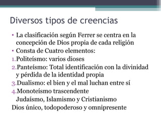 Diversos tipos de creencias
• La clasificación según Ferrer se centra en la
  concepción de Dios propia de cada religión
• Consta de Cuatro elementos:
1.Politeísmo: varios dioses
2.Panteísmo: Total identificación con la divinidad
  y pérdida de la identidad propia
3.Dualismo: el bien y el mal luchan entre sí
4.Monoteísmo trascendente
  Judaísmo, Islamismo y Cristianismo
Dios único, todopoderoso y omnipresente
 