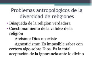 Problemas antropológicos de la
     diversidad de religiones
• Búsqueda de la religión verdadera
• Cuestionamiento de la validez de la
  religión
      Ateísmo: Dios no existe
      Agnosticismo: Es imposible saber con
  certeza algo sobre Dios. Es la total
  aceptación de la ignorancia ante lo divino
 
