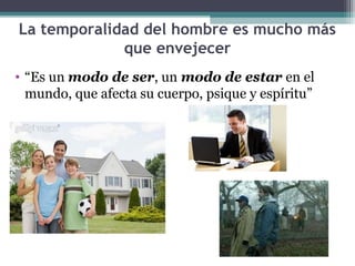 La temporalidad del hombre es mucho más
             que envejecer
• “Es un modo de ser, un modo de estar en el
  mundo, que afecta su cuerpo, psique y espíritu”
 