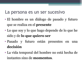La persona es un ser sucesivo
• El hombre es un diálogo de pasado y futuro
 que se realiza en el presente
• Lo que soy y lo que hago depende de lo que he
 sido y de lo que quiero ser
• Pasado y futuro están presentes en una
 decisión
• La vida temporal del hombre no está hecha de
 instantes sino de momentos.
 