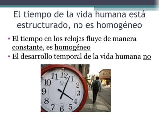 El tiempo de la vida humana está
  estructurado, no es homogéneo
• El tiempo en los relojes fluye de manera
  constante, es homogéneo
• El desarrollo temporal de la vida humana no
 