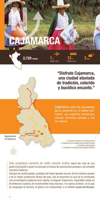 12
CAJAMARCA
2,720 msnm
Esta acogedora campiña de noble corazón andino sabrá dar más de una
grata insinuación a quien se acerque en busca de acariciantes paisajes o de sensible
memoria histórica.
Campos de verdes pastos, pródigos del mejor ganado vacuno, de los mejores quesos
y de la mayor producción láctea del país, son el escenario en que se ve enclavada
una encantadora ciudad de gran talante, la singular Cajamarca. Imperdible visitar su
tricentenaria Catedral, de inconfundible traza barroca; o la iglesia de Belén, en la que
se congregan lo barroco, lo gótico y lo renacentista, o el célebre Cuarto del Rescate,
“Disfrute Cajamarca,
una ciudad ataviada
de tradición, colorido
y bucólico encanto.”
a. Turismo vivencial en la Granja Porcón
b. Cajamarca es la capital del Carnaval Peruano
c. Campiña cajamarquina
d. Detalle de la fachada de la Iglesia de Belén
Cajamarca reúne tres ingredientes
que la convierten en un destino inol-
vidable: una magnífica arquitectura
colonial, hermosos paisajes y una
rica historia.
1h
(desde Lima)
13 h
(desde Lima)
3días
CAJAMARCA
3
2 1
4
Departamento
de Cajamarca
 