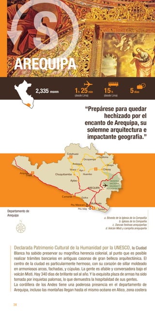 34
AREQUIPA
2,335 msnm
Declarada Patrimonio Cultural de la Humanidad por la UNESCO, la Ciudad
Blanca ha sabido preservar su magnífica herencia colonial, al punto que es posible
realizar trámites bancarios en antiguas casonas de gran belleza arquitectónica. El
centro de la ciudad es particularmente hermoso, con su corazón de sillar moldeado
en armoniosos arcos, fachadas, y cúpulas. La gente es afable y conversadora bajo el
volcán Misti. Hay 340 días de brillante sol al año.Y la exquisita plaza de armas ha sido
tomada por inquietas palomas, lo que demuestra la hospitalidad de sus gentes.
La cordillera de los Andes tiene una poderosa presencia en el departamento de
Arequipa, incluso las montañas llegan hasta el mismo océano en Atico, zona costera
“Prepárese para quedar
hechizado por el
encanto de Arequipa, su
solemne arquitectura e
impactante geografía.”
a. Bóveda de la Iglesia de la Compañía
b. Iglesia de la Compañía
c. Danzas festivas arequipeñas
d. Volcán Misti y campiña arequipeña
1h 25min
(desde Lima)
15h
(desde Lima)
5días
S
Departamento de
Arequipa
RESERVA
NACIONAL
SALINAS Y
AGUADA BLANCA
 