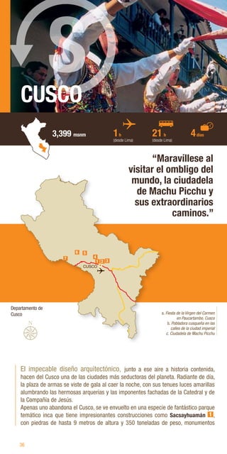 36
CUSCO
3,399 msnm
El impecable diseño arquitectónico, junto a ese aire a historia contenida,
hacen del Cusco una de las ciudades más seductoras del planeta. Radiante de día,
la plaza de armas se viste de gala al caer la noche, con sus tenues luces amarillas
alumbrando las hermosas arquerías y las imponentes fachadas de la Catedral y de
la Compañía de Jesús.
Apenas uno abandona el Cusco, se ve envuelto en una especie de fantástico parque
temático inca que tiene impresionantes construcciones como Sacsayhuamán 1 ,
con piedras de hasta 9 metros de altura y 350 toneladas de peso, monumentos
“Maravíllese al
visitar el ombligo del
mundo, la ciudadela
de Machu Picchu y
sus extraordinarios
caminos.”
a. Fiesta de la Virgen del Carmen
en Paucartambo, Cusco
b. Pobladora cusqueña en las
calles de la ciudad imperial
c. Ciudadela de Machu Picchu
1h
(desde Lima)
21 h
(desde Lima)
4días
S
CUSCO
7
6 5
3
1 2
4
Departamento de
Cusco
 