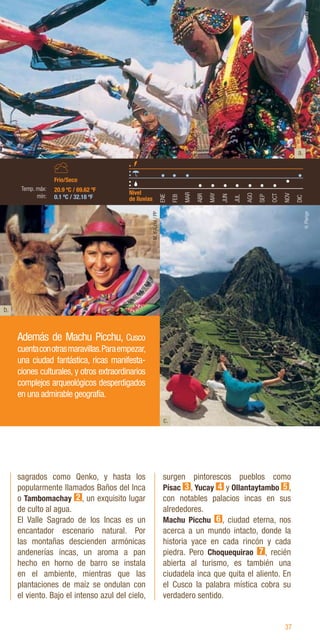 37
sagrados como Qenko, y hasta los
popularmente llamados Baños del Inca
o Tambomachay 2 , un exquisito lugar
de culto al agua.
El Valle Sagrado de los Incas es un
encantador escenario natural. Por
las montañas descienden armónicas
andenerías incas, un aroma a pan
hecho en horno de barro se instala
en el ambiente, mientras que las
plantaciones de maíz se ondulan con
el viento. Bajo el intenso azul del cielo,
surgen pintorescos pueblos como
Písac 3 , Yucay 4 y Ollantaytambo 5 ,
con notables palacios incas en sus
alrededores.
Machu Picchu 6 , ciudad eterna, nos
acerca a un mundo intacto, donde la
historia yace en cada rincón y cada
piedra. Pero Choquequirao 7 , recién
abierta al turismo, es también una
ciudadela inca que quita el aliento. En
el Cusco la palabra mística cobra su
verdadero sentido.
b.
c.
Además de Machu Picchu, Cusco
cuentaconotrasmaravillas.Paraempezar,
una ciudad fantástica, ricas manifesta-
ciones culturales, y otros extraordinarios
complejos arqueológicos desperdigados
en una admirable geografía.
ENE
FEB
MAR
ABR
MAY
JUN
JUL
AGO
SEP
OCT
NOV
DIC
20.9 ºC / 69.62 ºF
0.1 ºC / 32.18 ºF
Nivel
de lluvias
Frio/Seco
Temp. máx:
mín:
M.
d’Auriol
M.
d’Auriol
/
PP
H.
Plenge
a.
 
