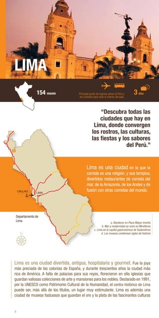 4
LIMA
154 msnm Principal punto de ingreso aéreo al Perú y
de conexión para todo el interior del país.
Lima es una ciudad divertida, antigua, hospitalaria y gourmet. Fue la joya
más preciada de las colonias de España, y durante trescientos años la ciudad más
rica de América. A falta de palacios para sus reyes, florecieron en ella iglesias que
guardan valiosas colecciones de arte y mansiones para los nobles. Declarado en 1991,
por la UNESCO como Patrimonio Cultural de la Humanidad, el centro histórico de Lima
puede ser, más allá de los títulos, un lugar muy estimulante. Lima es además una
ciudad de museos fastuosos que guardan el oro y la plata de las fascinantes culturas
“Descubra todas las
ciudades que hay en
Lima, donde convergen
los rostros, las culturas,
las fiestas y los sabores
del Perú.”
a. Atardecer en Plaza Mayor limeña
b. Mar y modernidad se unen en Miraflores
c. Lima es la capital gastronómica de Sudamérica
d. Los museos condensan siglos de historia
Lima es una ciudad en la que la
comida es una religión, y sus templos,
divertidos restaurantes de comida del
mar, de la Amazonía, de los Andes y de
fusión con otras comidas del mundo.
3 días
Departamento de
Lima
 
