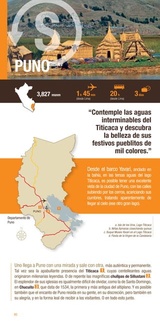 40
Departamento de
Puno
PUNO
Uno llega a Puno con una mirada y sale con otra, más auténtica y permanente.
Tal vez sea la apabullante presencia del Titicaca 1 , cuyas centelleantes aguas
originaron milenarias leyendas. O de repente las magníficas chullpas de Sillustani 2 .
El esplendor de sus iglesias es igualmente difícil de olvidar, como la de Santo Domingo,
en Chucuito 3 , que data de 1534, la primera y más antigua del altiplano. Y es posible
también que el encanto de Puno resida en su gente, en su discreción, pero también en
su alegría, y en la forma leal de recibir a los visitantes. O en todo esto junto.
“Contemple las aguas
interminables del
Titicaca y descubra
la belleza de sus
festivos pueblitos de
mil colores.”
a. Isla de los Uros, Lago Titicaca
b. Niñas Aymaras cosechando quinua
c. Buque Museo Yavarí en el Lago Titicaca
d. Fiesta de la Virgen de la Candelaria
Desde el barco Yavarí, anclado en
la bahía, en las tersas aguas del lago
Titicaca, es posible tener una excelente
vista de la ciudad de Puno,con las calles
subiendo por los cerros, acariciando sus
cumbres, tratando aparentemente de
llegar al cielo (ese otro gran lago).
1h 45min
(desde Lima)
20h
(desde Lima)
3días
3,827 msnm
S
PUNO 3
2 1
 